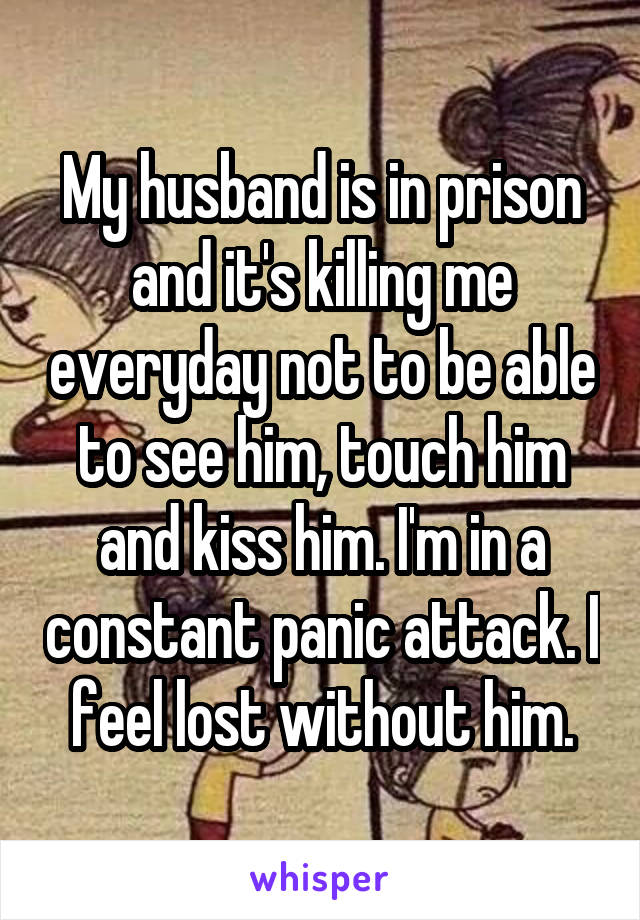 My husband is in prison and it's killing me everyday not to be able to see him, touch him and kiss him. I'm in a constant panic attack. I feel lost without him.