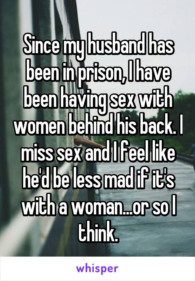 Since my husband has been in prison, I have been having sex with women behind his back. I miss sex and I feel like he'd be less mad if it's with a woman...or so I think.