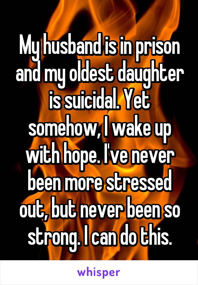 My husband is in prison and my oldest daughter is suicidal. Yet somehow, I wake up with hope. I've never been more stressed out, but never been so strong. I can do this.