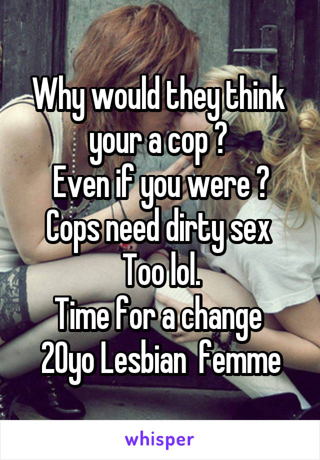 Why would they think  your a cop ? 
Even if you were ?
Cops need dirty sex 
Too lol.
Time for a change 
20yo Lesbian  femme