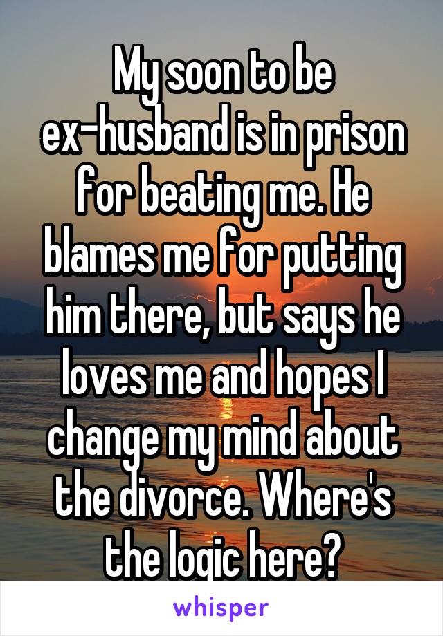 My soon to be ex-husband is in prison for beating me. He blames me for putting him there, but says he loves me and hopes I change my mind about the divorce. Where's the logic here?