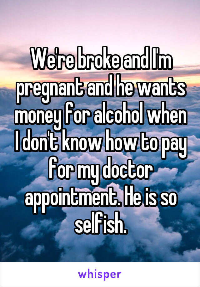 We're broke and I'm pregnant and he wants money for alcohol when I don't know how to pay for my doctor appointment. He is so selfish.