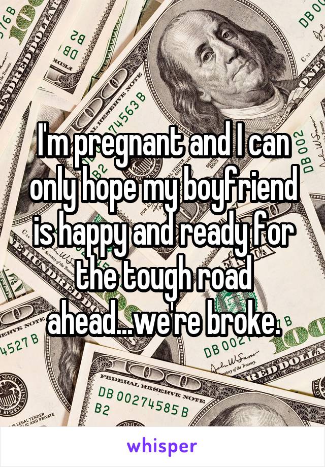 I'm pregnant and I can only hope my boyfriend is happy and ready for the tough road ahead...we're broke.