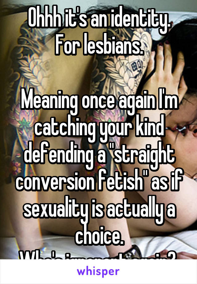 Ohhh it's an identity.
For lesbians.

Meaning once again I'm catching your kind defending a "straight conversion fetish" as if sexuality is actually a choice.
Who's ignorant again? 