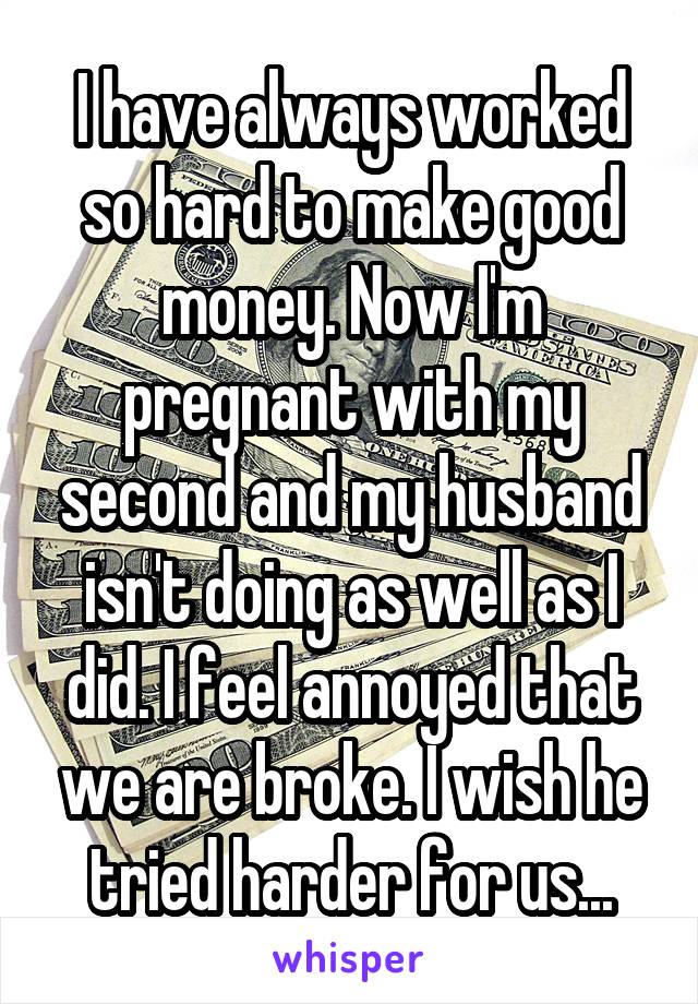 I have always worked so hard to make good money. Now I'm pregnant with my second and my husband isn't doing as well as I did. I feel annoyed that we are broke. I wish he tried harder for us...