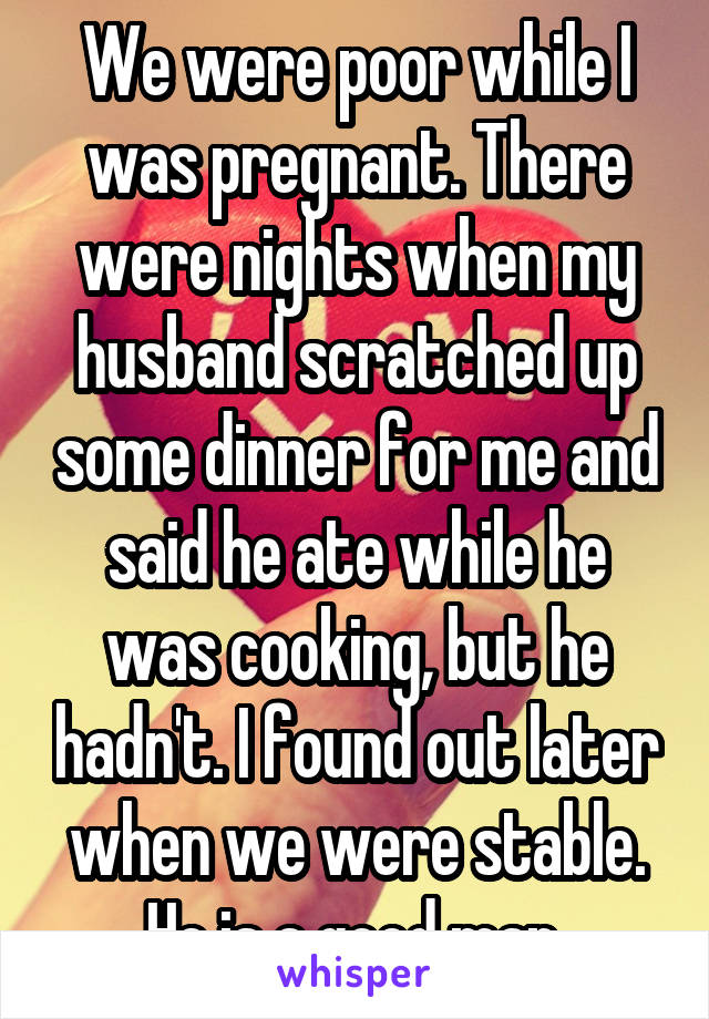 We were poor while I was pregnant. There were nights when my husband scratched up some dinner for me and said he ate while he was cooking, but he hadn't. I found out later when we were stable. He is a good man.