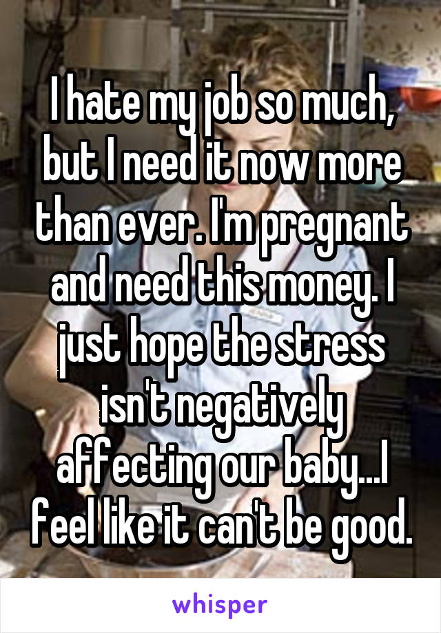 I hate my job so much, but I need it now more than ever. I'm pregnant and need this money. I just hope the stress isn't negatively affecting our baby...I feel like it can't be good.