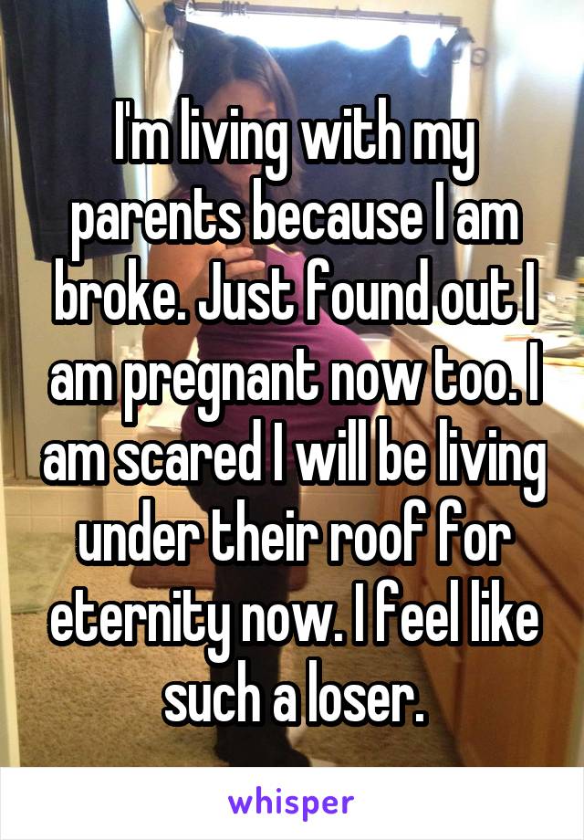 I'm living with my parents because I am broke. Just found out I am pregnant now too. I am scared I will be living under their roof for eternity now. I feel like such a loser.
