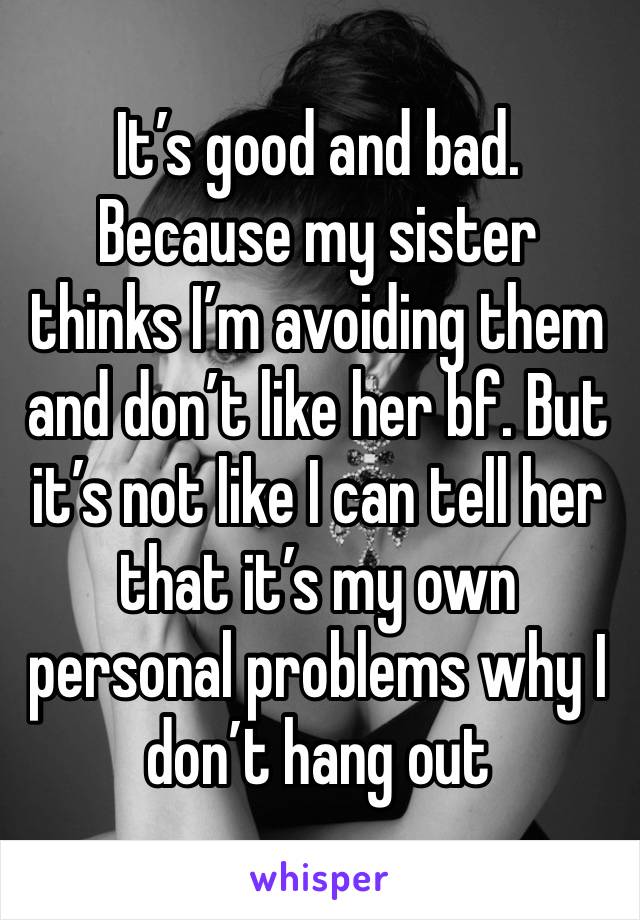 It’s good and bad. Because my sister thinks I’m avoiding them and don’t like her bf. But it’s not like I can tell her that it’s my own personal problems why I don’t hang out 