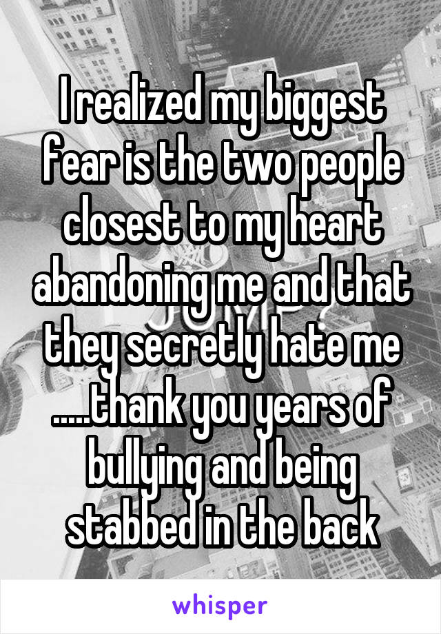 I realized my biggest fear is the two people closest to my heart abandoning me and that they secretly hate me .....thank you years of bullying and being stabbed in the back