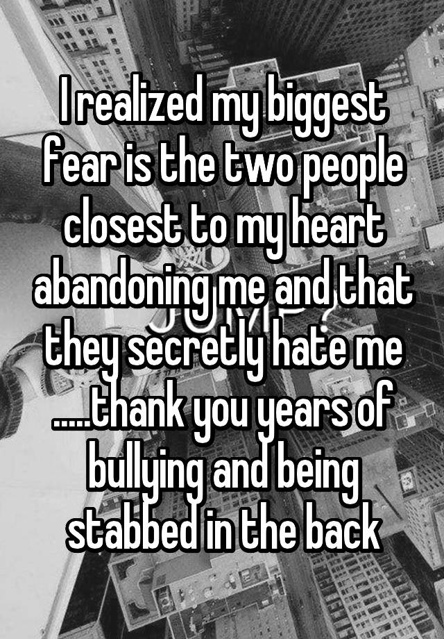 I realized my biggest fear is the two people closest to my heart abandoning me and that they secretly hate me .....thank you years of bullying and being stabbed in the back