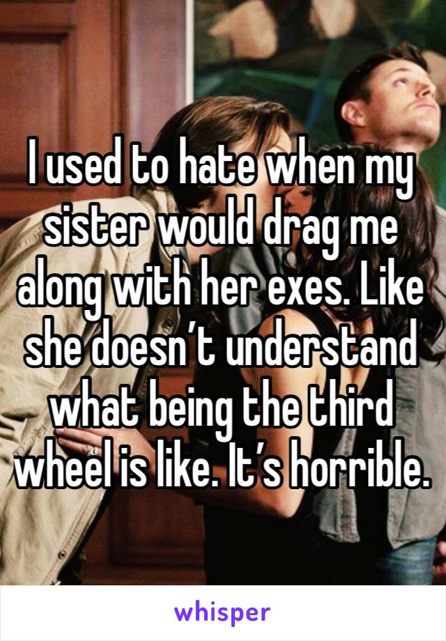 I used to hate when my sister would drag me along with her exes. Like she doesn’t understand what being the third wheel is like. It’s horrible.