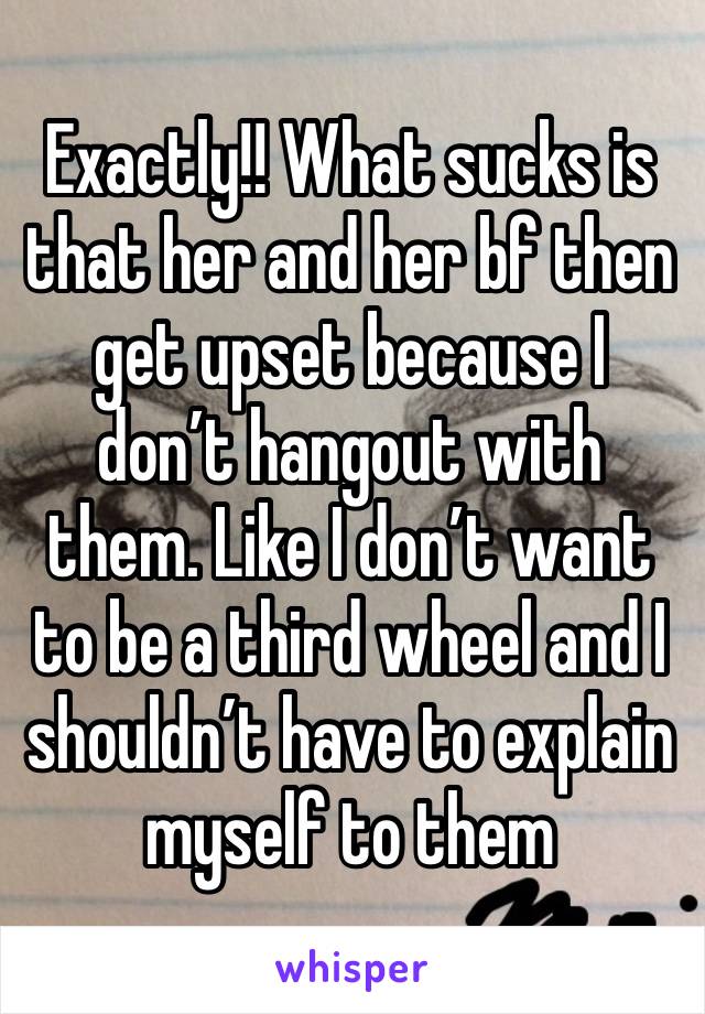 Exactly!! What sucks is that her and her bf then get upset because I don’t hangout with them. Like I don’t want to be a third wheel and I shouldn’t have to explain myself to them