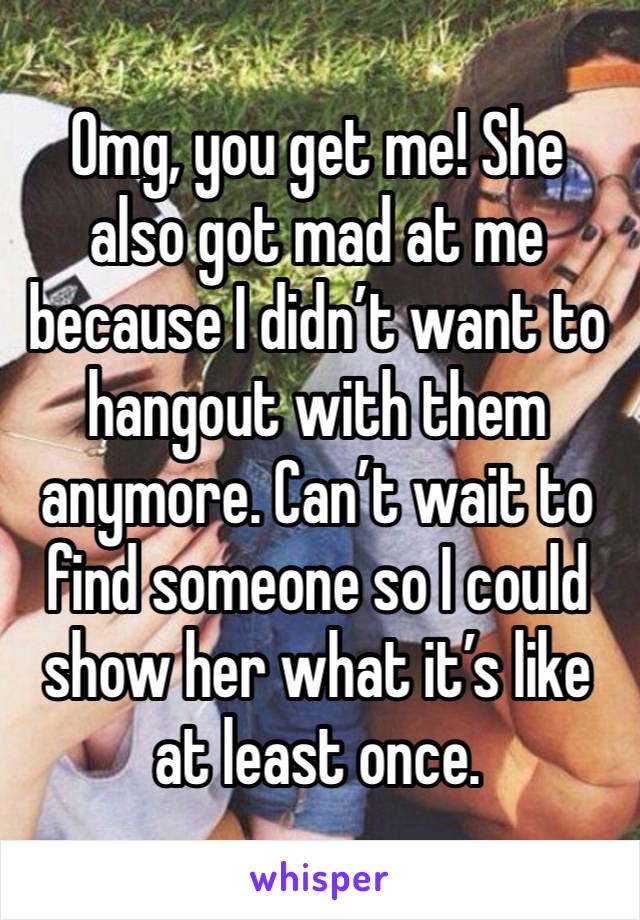 Omg, you get me! She also got mad at me because I didn’t want to hangout with them anymore. Can’t wait to find someone so I could show her what it’s like at least once.