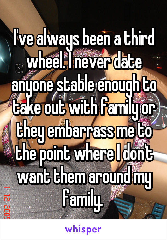 I've always been a third wheel. I never date anyone stable enough to take out with family or they embarrass me to the point where I don't want them around my family. 