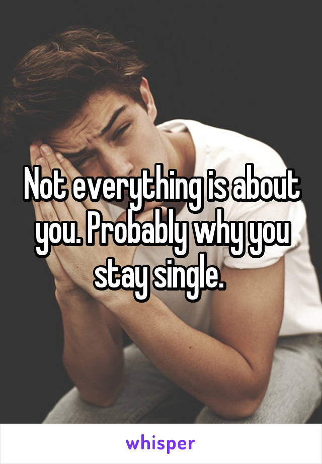 Not everything is about you. Probably why you stay single. 