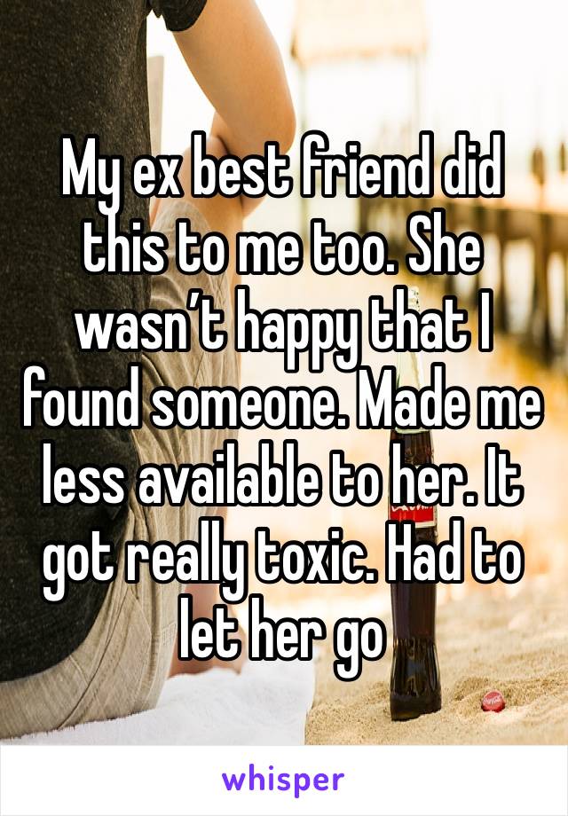 My ex best friend did this to me too. She wasn’t happy that I found someone. Made me less available to her. It got really toxic. Had to let her go