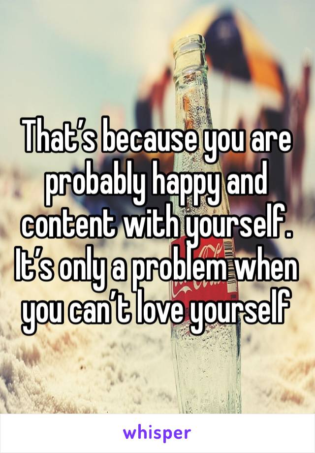 That’s because you are probably happy and content with yourself. It’s only a problem when you can’t love yourself 