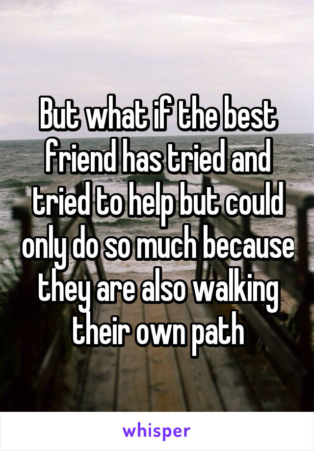 But what if the best friend has tried and tried to help but could only do so much because they are also walking their own path