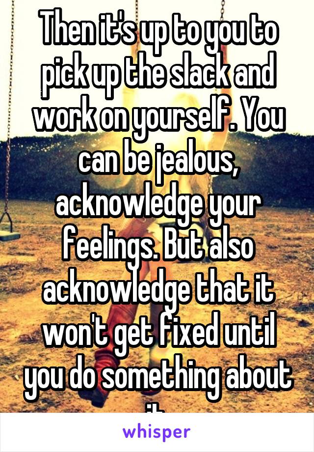 Then it's up to you to pick up the slack and work on yourself. You can be jealous, acknowledge your feelings. But also acknowledge that it won't get fixed until you do something about it.