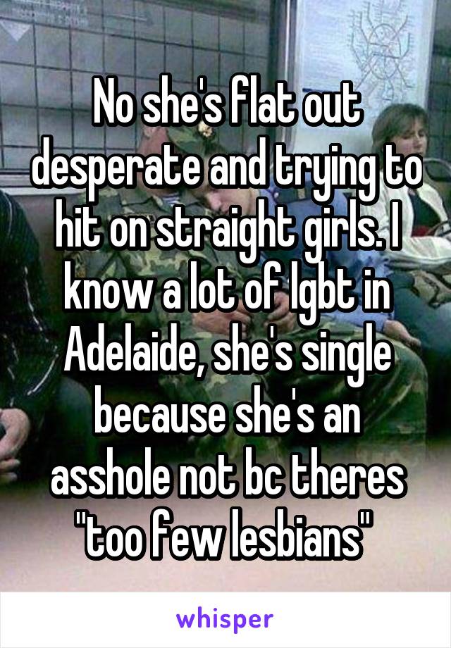 No she's flat out desperate and trying to hit on straight girls. I know a lot of lgbt in Adelaide, she's single because she's an asshole not bc theres "too few lesbians" 