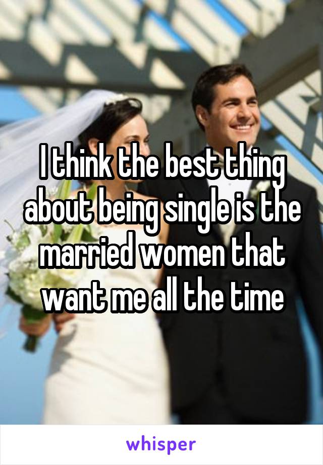 I think the best thing about being single is the married women that want me all the time