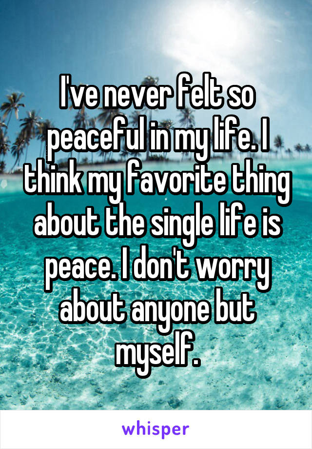 I've never felt so peaceful in my life. I think my favorite thing about the single life is peace. I don't worry about anyone but myself.