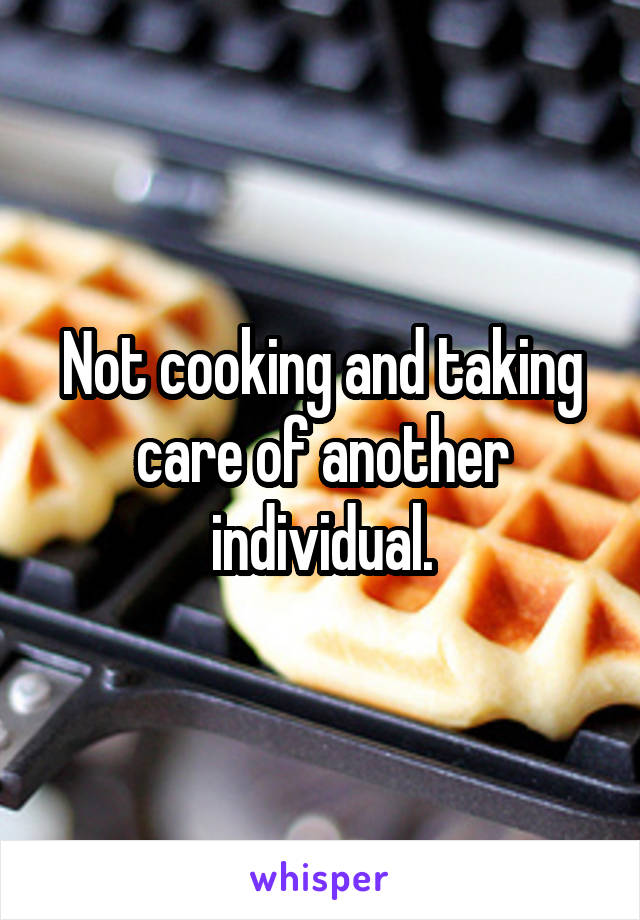 Not cooking and taking care of another individual.