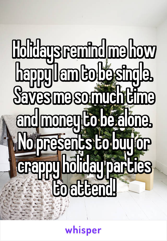 Holidays remind me how happy I am to be single. Saves me so much time and money to be alone. No presents to buy or crappy holiday parties to attend!