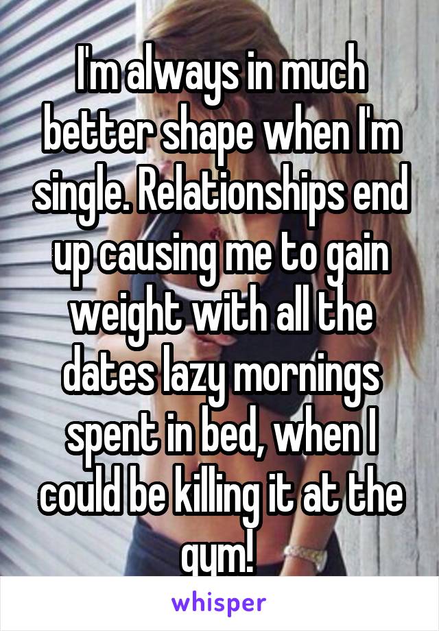 I'm always in much better shape when I'm single. Relationships end up causing me to gain weight with all the dates lazy mornings spent in bed, when I could be killing it at the gym! 