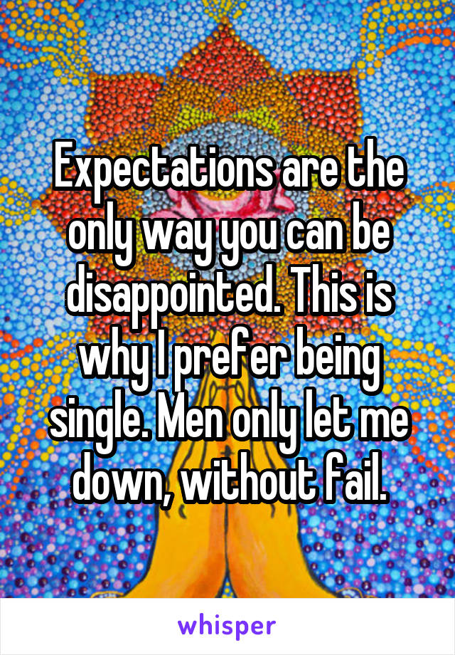 Expectations are the only way you can be disappointed. This is why I prefer being single. Men only let me down, without fail.