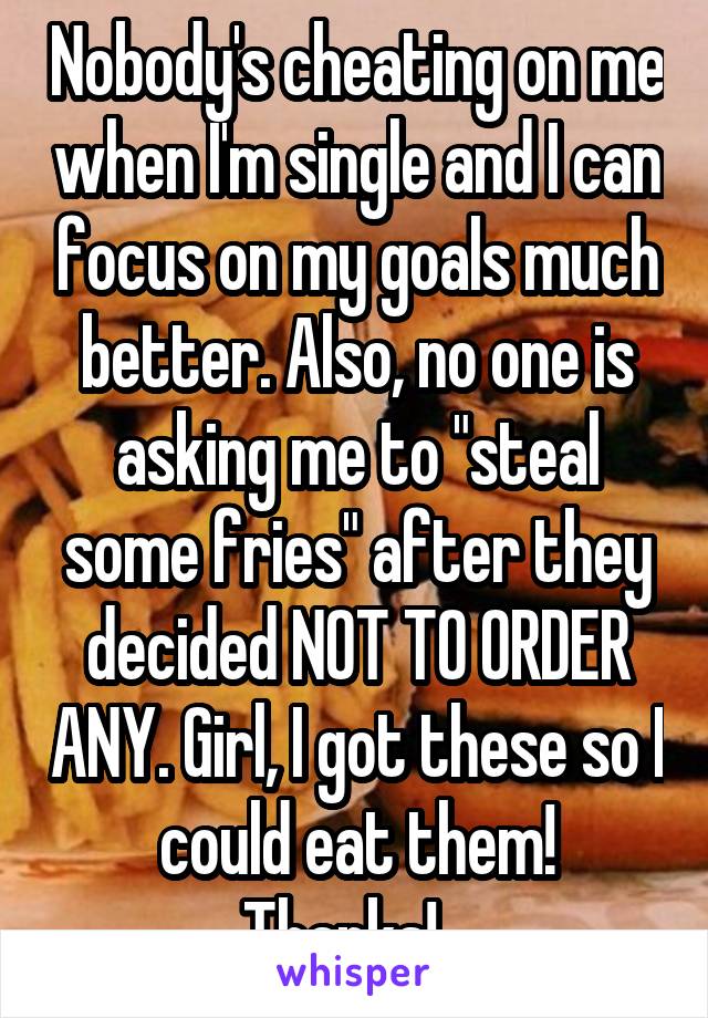 Nobody's cheating on me when I'm single and I can focus on my goals much better. Also, no one is asking me to "steal some fries" after they decided NOT TO ORDER ANY. Girl, I got these so I could eat them! Thanks!...