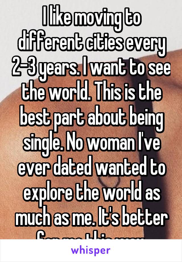 I like moving to different cities every 2-3 years. I want to see the world. This is the best part about being single. No woman I've ever dated wanted to explore the world as much as me. It's better for me this way.