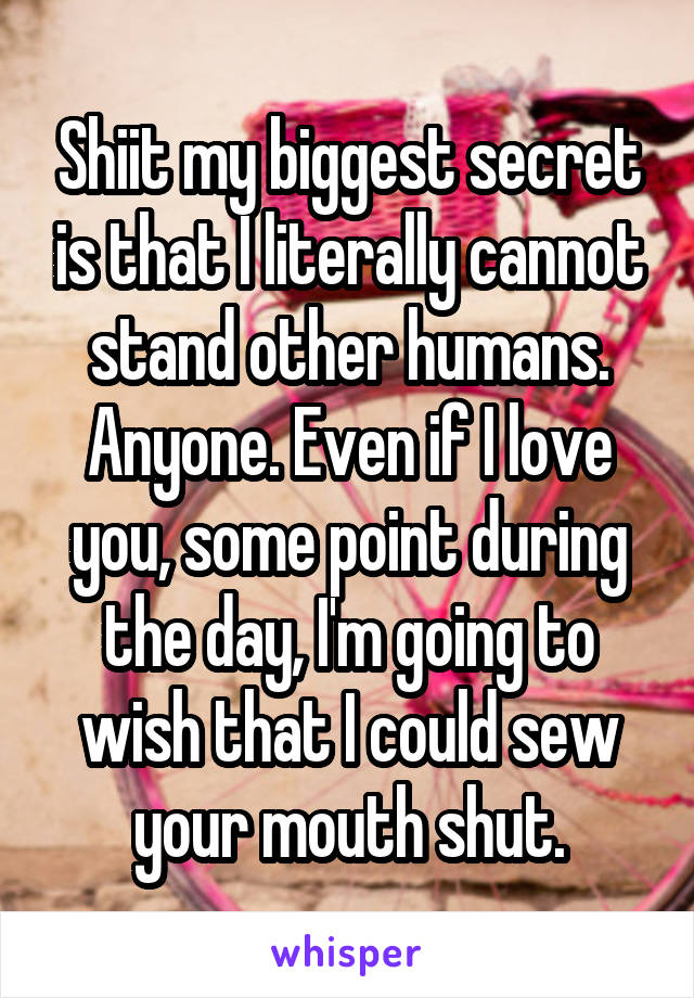 Shiit my biggest secret is that I literally cannot stand other humans. Anyone. Even if I love you, some point during the day, I'm going to wish that I could sew your mouth shut.