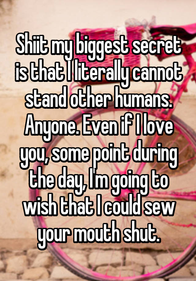 Shiit my biggest secret is that I literally cannot stand other humans. Anyone. Even if I love you, some point during the day, I'm going to wish that I could sew your mouth shut.