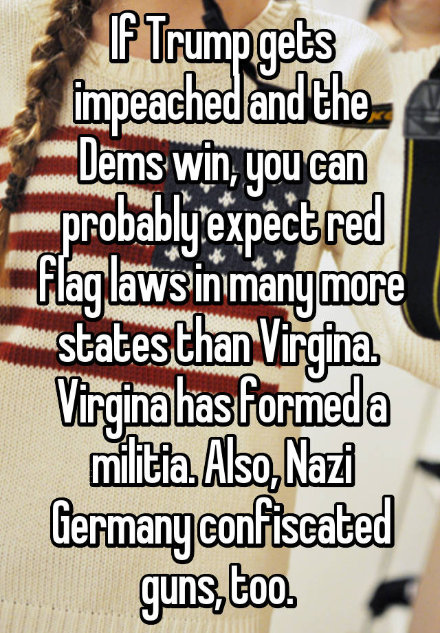 If Trump gets impeached and the Dems win, you can probably expect red flag laws in many more states than Virgina. 
Virgina has formed a militia. Also, Nazi Germany confiscated guns, too. 