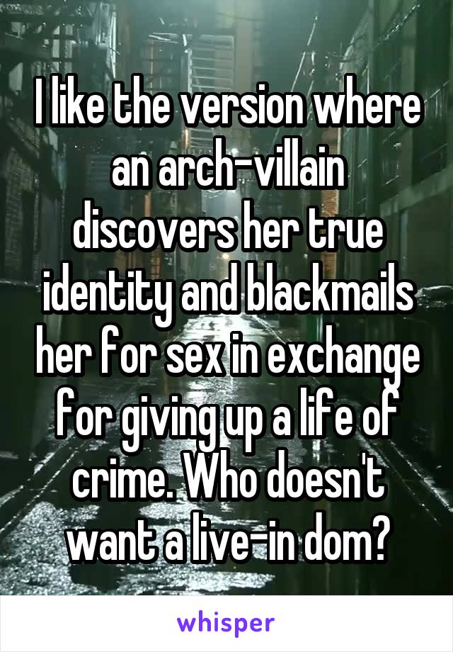 I like the version where an arch-villain discovers her true identity and blackmails her for sex in exchange for giving up a life of crime. Who doesn't want a live-in dom?