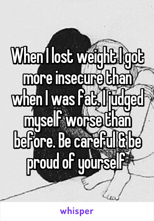 When I lost weight I got more insecure than when I was fat. I judged myself worse than before. Be careful & be proud of yourself 