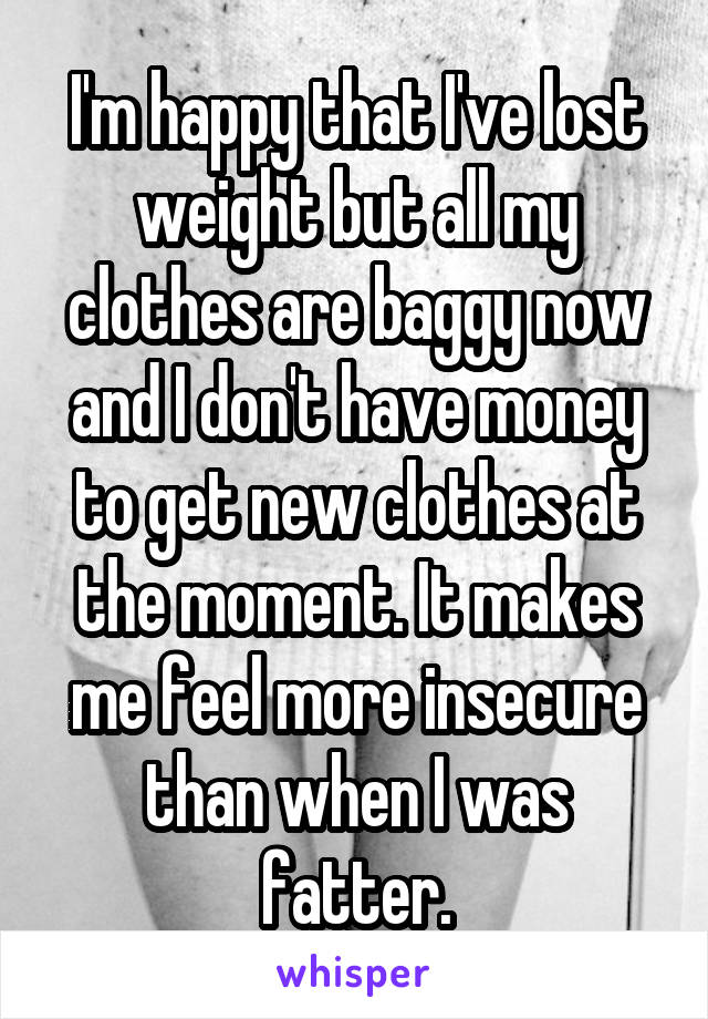 I'm happy that I've lost weight but all my clothes are baggy now and I don't have money to get new clothes at the moment. It makes me feel more insecure than when I was fatter.