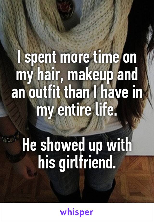 I spent more time on my hair, makeup and an outfit than I have in my entire life.

He showed up with his girlfriend.