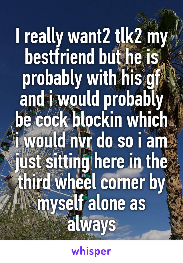 I really want2 tlk2 my bestfriend but he is probably with his gf and i would probably be cock blockin which i would nvr do so i am just sitting here in the third wheel corner by myself alone as always