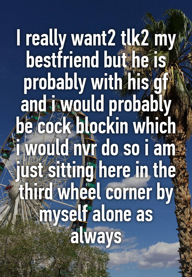 I really want2 tlk2 my bestfriend but he is probably with his gf and i would probably be cock blockin which i would nvr do so i am just sitting here in the third wheel corner by myself alone as always