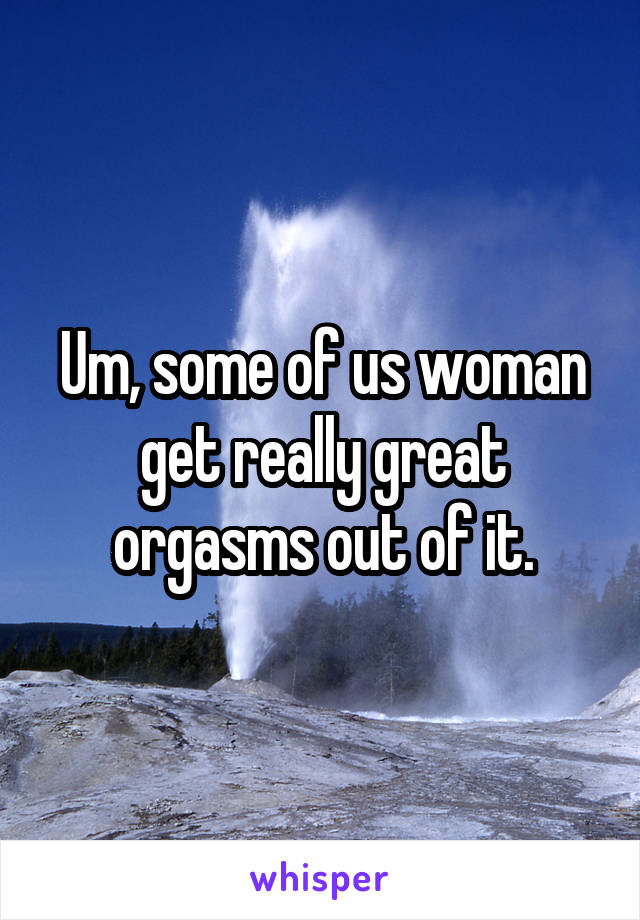 Um, some of us woman get really great orgasms out of it.