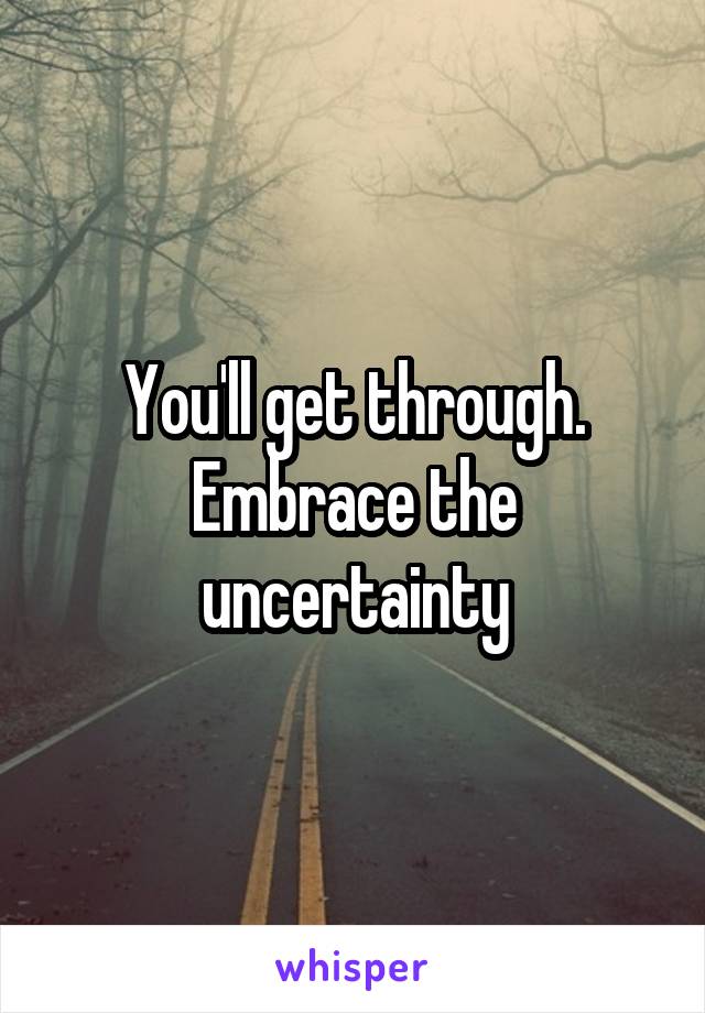 You'll get through. Embrace the uncertainty