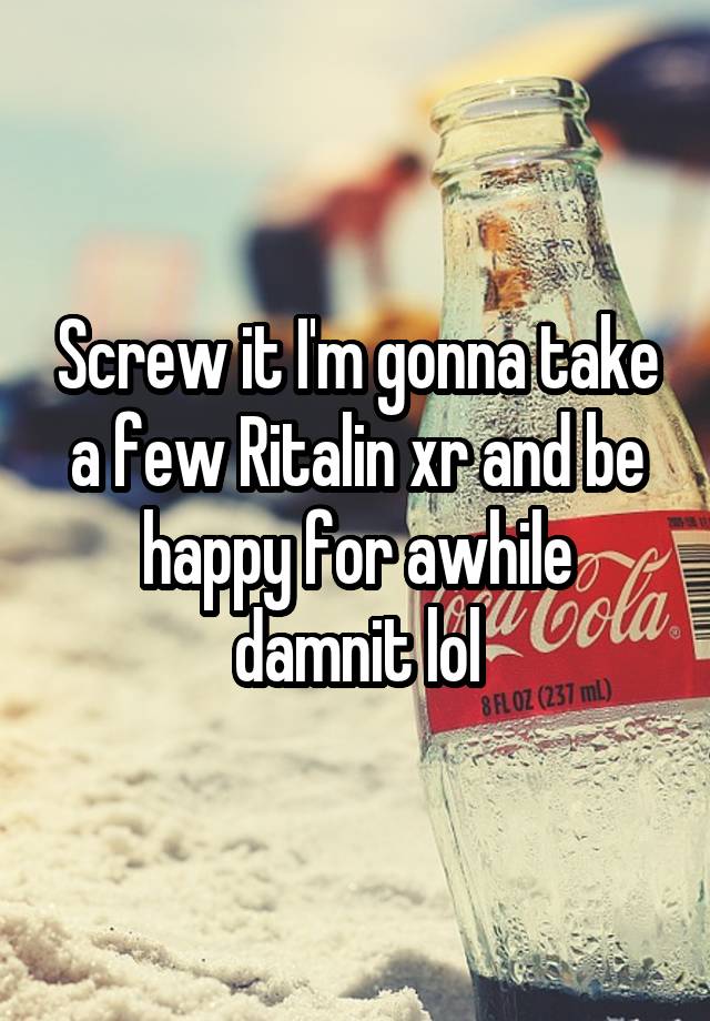 Screw it I'm gonna take a few Ritalin xr and be happy for awhile damnit lol