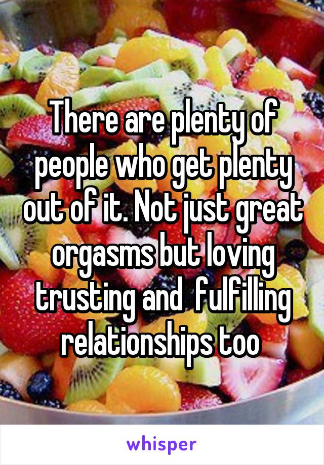 There are plenty of people who get plenty out of it. Not just great orgasms but loving trusting and  fulfilling relationships too 