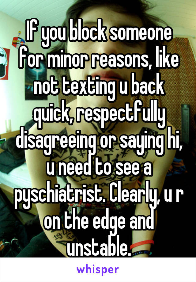 If you block someone for minor reasons, like not texting u back quick, respectfully disagreeing or saying hi, u need to see a pyschiatrist. Clearly, u r on the edge and unstable.