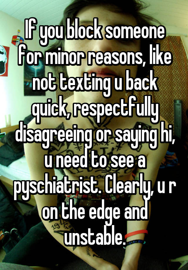 If you block someone for minor reasons, like not texting u back quick, respectfully disagreeing or saying hi, u need to see a pyschiatrist. Clearly, u r on the edge and unstable.