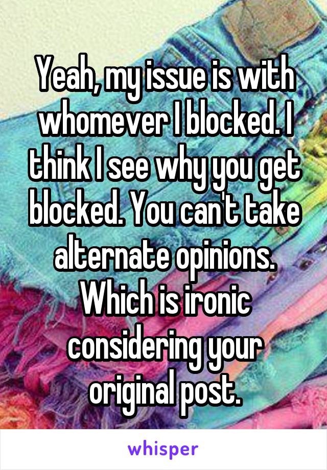 Yeah, my issue is with whomever I blocked. I think I see why you get blocked. You can't take alternate opinions. Which is ironic considering your original post.