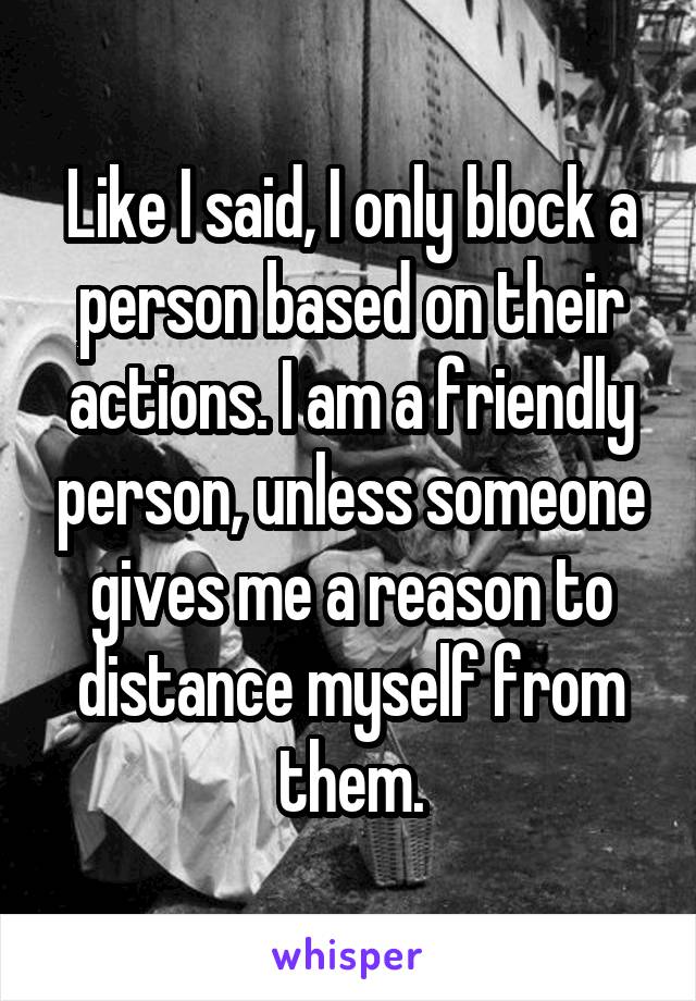 Like I said, I only block a person based on their actions. I am a friendly person, unless someone gives me a reason to distance myself from them.